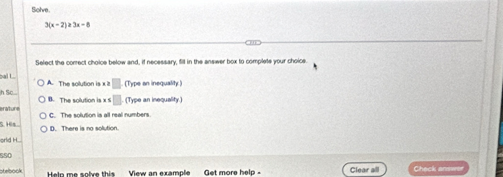 Solve.
3(x-2)≥ 3x-8
Select the correct choice below and, if necessary, fill in the answer box to complete your choice.
bal L..
A. The solution is x :□ . (Type an inequality.)
h Sc...
B. The solution is x ≤ □. (Type an inequality.)
erature
C. The solution is all real numbers.
S. His D. There is no solution.
orld H_.
sso
otebook Help me solve this View an example Get more help - Clear all Check answer