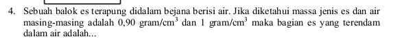 Sebuah balok es terapung didalam bejana berisi air. Jika diketahui massa jenis es dan air 
masing-masing adalah 0,90gram/cm^3 dan 1gram/cm^3 maka bagian es yang terendam 
dalam air adalah...