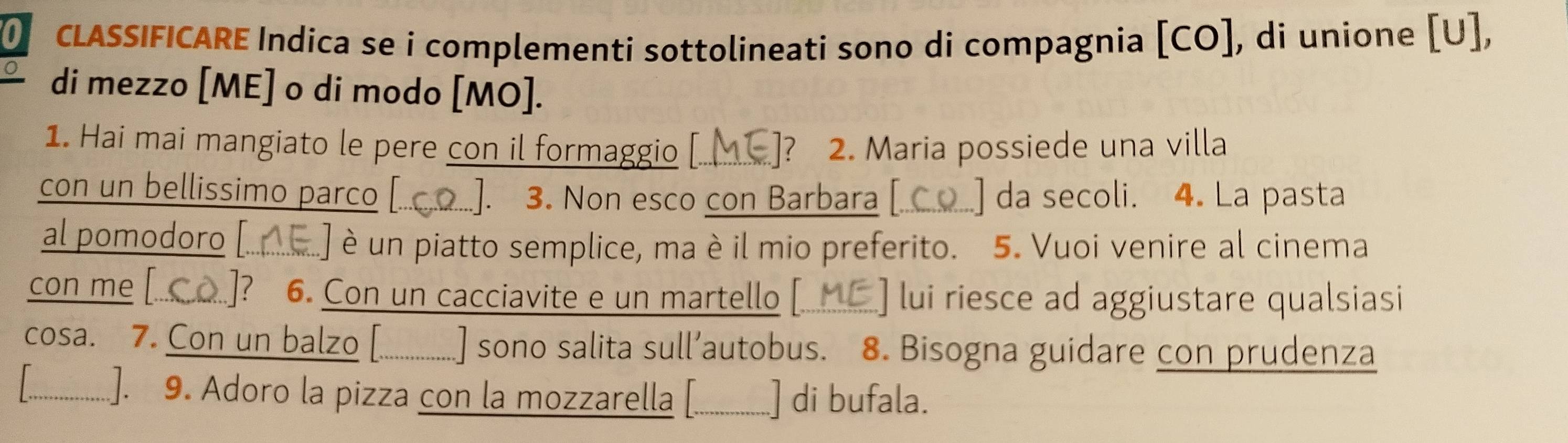 of CLASSIFICARE Indica se i complementi sottolineati sono di compagnia [CO], di unione [U], 
di mezzo [ME] o di modo [MO]. 
1. Hai mai mangiato le pere con il formaggio [ ]? 2. Maria possiede una villa 
con un bellissimo parco [.. ]. 3. Non esco con Barbara [.  da secoli. 4. La pasta 
al pomodoro [.. é un piatto semplice, ma è il mio preferito. 5. Vuoi venire al cinema 
con me [ ]? 6. Con un cacciavite e un martello [. lui riesce ad aggiustare qualsiasi 
cosa. 7. Con un balzo [................ ] sono salita sull’autobus. 8. Bisogna guidare con prudenza 
. ..]. 9. Adoro la pizza con la mozzarella [. __________ ] di bufala.