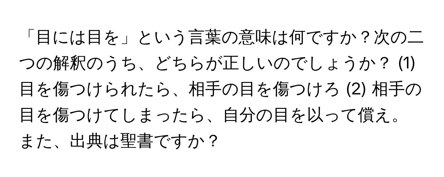 「目には目を」という言葉の意味は何ですか？次の二つの解釈のうち、どちらが正しいのでしょうか？ (1) 目を傷つけられたら、相手の目を傷つけろ (2) 相手の目を傷つけてしまったら、自分の目を以って償え。また、出典は聖書ですか？