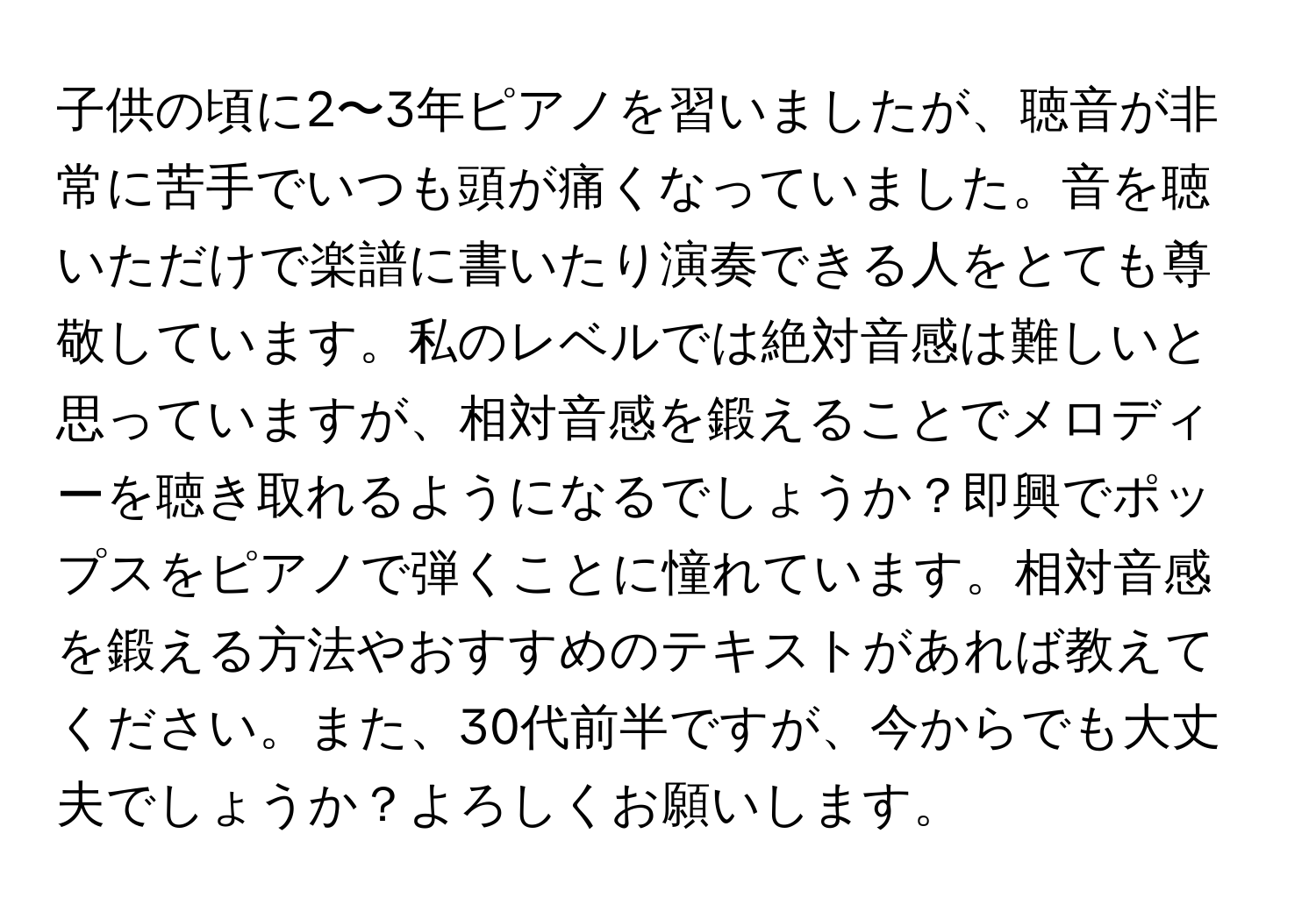 子供の頃に2〜3年ピアノを習いましたが、聴音が非常に苦手でいつも頭が痛くなっていました。音を聴いただけで楽譜に書いたり演奏できる人をとても尊敬しています。私のレベルでは絶対音感は難しいと思っていますが、相対音感を鍛えることでメロディーを聴き取れるようになるでしょうか？即興でポップスをピアノで弾くことに憧れています。相対音感を鍛える方法やおすすめのテキストがあれば教えてください。また、30代前半ですが、今からでも大丈夫でしょうか？よろしくお願いします。