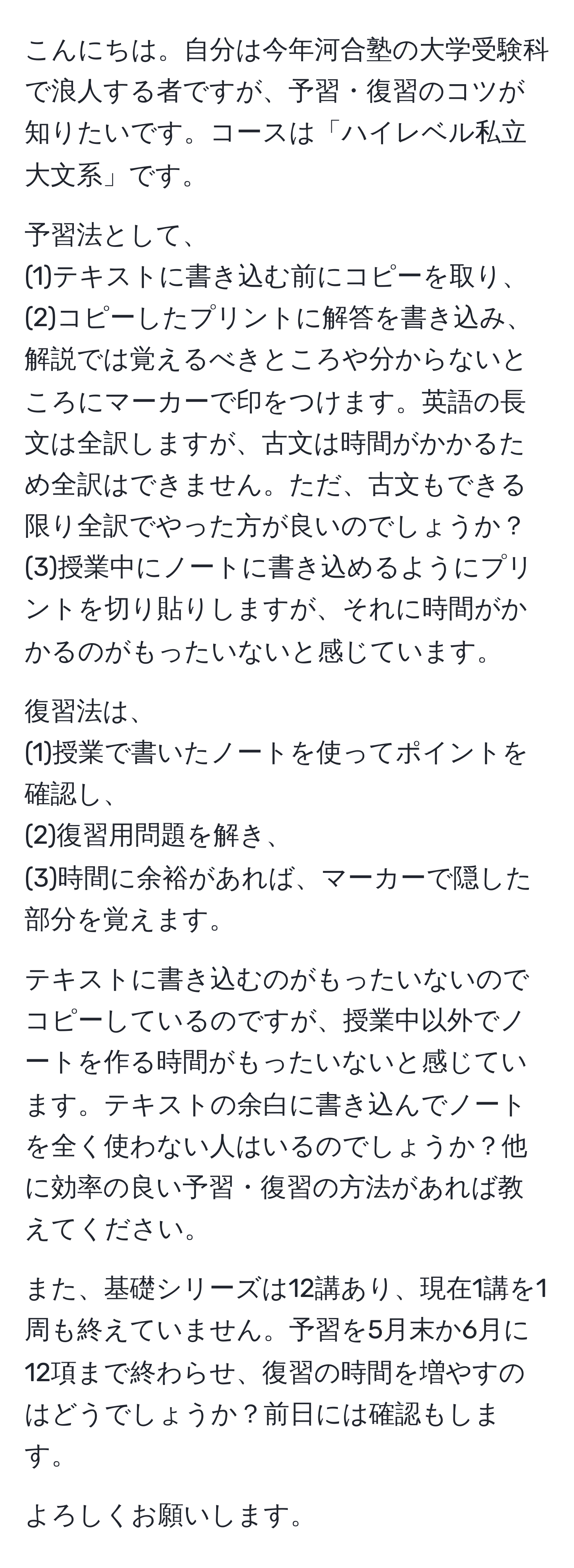 こんにちは。自分は今年河合塾の大学受験科で浪人する者ですが、予習・復習のコツが知りたいです。コースは「ハイレベル私立大文系」です。

予習法として、 
(1)テキストに書き込む前にコピーを取り、 
(2)コピーしたプリントに解答を書き込み、解説では覚えるべきところや分からないところにマーカーで印をつけます。英語の長文は全訳しますが、古文は時間がかかるため全訳はできません。ただ、古文もできる限り全訳でやった方が良いのでしょうか？ 
(3)授業中にノートに書き込めるようにプリントを切り貼りしますが、それに時間がかかるのがもったいないと感じています。

復習法は、 
(1)授業で書いたノートを使ってポイントを確認し、 
(2)復習用問題を解き、 
(3)時間に余裕があれば、マーカーで隠した部分を覚えます。

テキストに書き込むのがもったいないのでコピーしているのですが、授業中以外でノートを作る時間がもったいないと感じています。テキストの余白に書き込んでノートを全く使わない人はいるのでしょうか？他に効率の良い予習・復習の方法があれば教えてください。

また、基礎シリーズは12講あり、現在1講を1周も終えていません。予習を5月末か6月に12項まで終わらせ、復習の時間を増やすのはどうでしょうか？前日には確認もします。

よろしくお願いします。