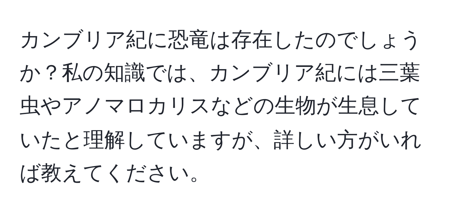 カンブリア紀に恐竜は存在したのでしょうか？私の知識では、カンブリア紀には三葉虫やアノマロカリスなどの生物が生息していたと理解していますが、詳しい方がいれば教えてください。