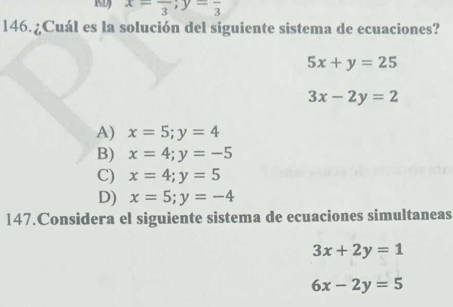 x=frac 3; y=frac 3
146.¿Cuál es la solución del siguiente sistema de ecuaciones?
5x+y=25
3x-2y=2
A) x=5; y=4
B) x=4; y=-5
C) x=4; y=5
D) x=5; y=-4
147.Considera el siguiente sistema de ecuaciones simultaneas
3x+2y=1
6x-2y=5