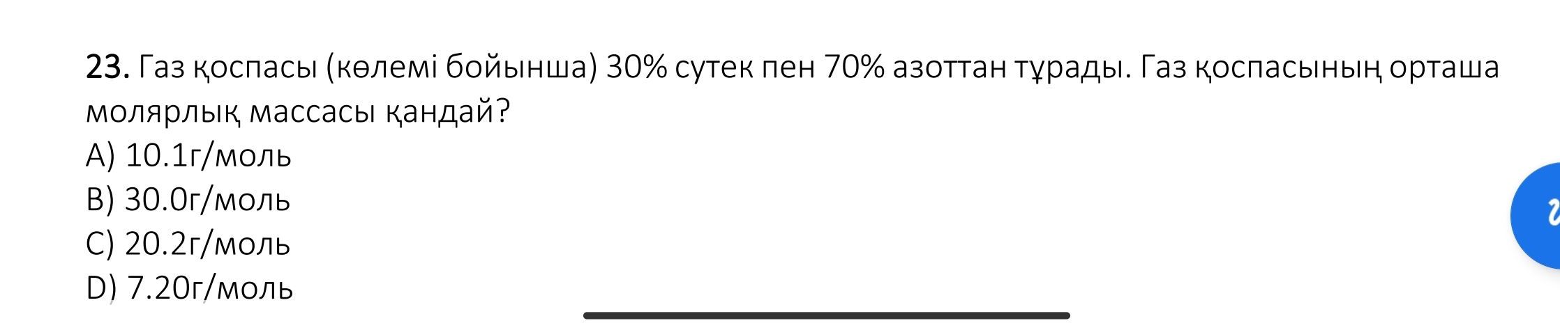 Газ косπась (кθлемі бοйьнша) 30% сутек πен 70% азоттан τχрадые Газ косπасьньη орτаша
Μοлярлыιк Массасыι кандай?
A) 10.1г /моль
B) 30.0г /моль
C) 20.2г /моль
D) 7.20г /моль