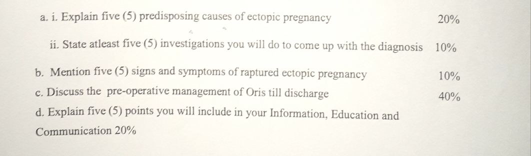 Explain five (5) predisposing causes of ectopic pregnancy 20%
ii. State atleast five (5) investigations you will do to come up with the diagnosis 10%
b. Mention five (5) signs and symptoms of raptured ectopic pregnancy 10%
c. Discuss the pre-operative management of Oris till discharge 40%
d. Explain five (5) points you will include in your Information, Education and 
Communication 20%