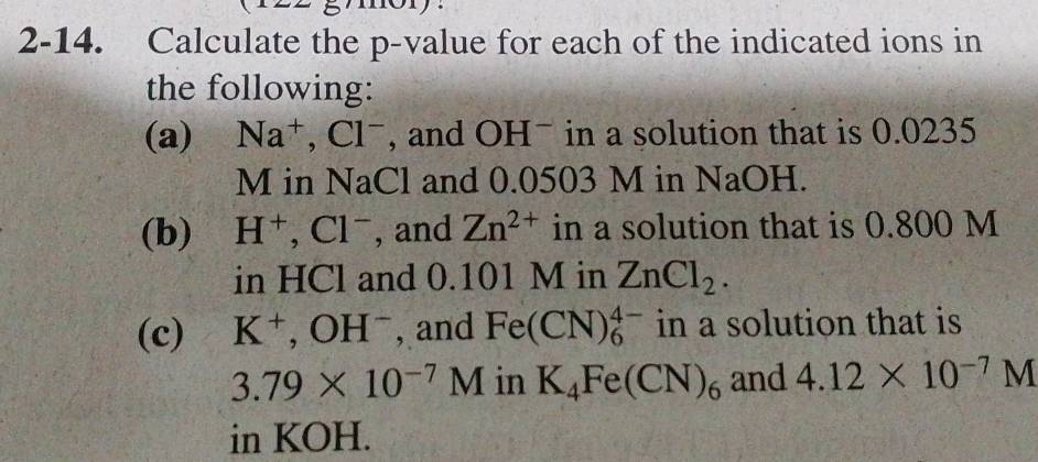 2-14. Calculate the p -value for each of the indicated ions in 
the following: 
(a) Na^+, Cl^- , and OHˉ in a solution that is 0.0235
M in NaCl and 0.0503 M in NaOH. 
(b) H^+, Cl^- , and Zn^(2+) in a solution that is 0.800 M
in HCl and 0.101 M in ZnCl_2. 
(c) K^+, OH^- , and Fe(CN)_6^((4-) in a solution that is
3.79* 10^-7)M in K_4Fe(CN)_6 and 4.12* 10^(-7)M
in KOH.