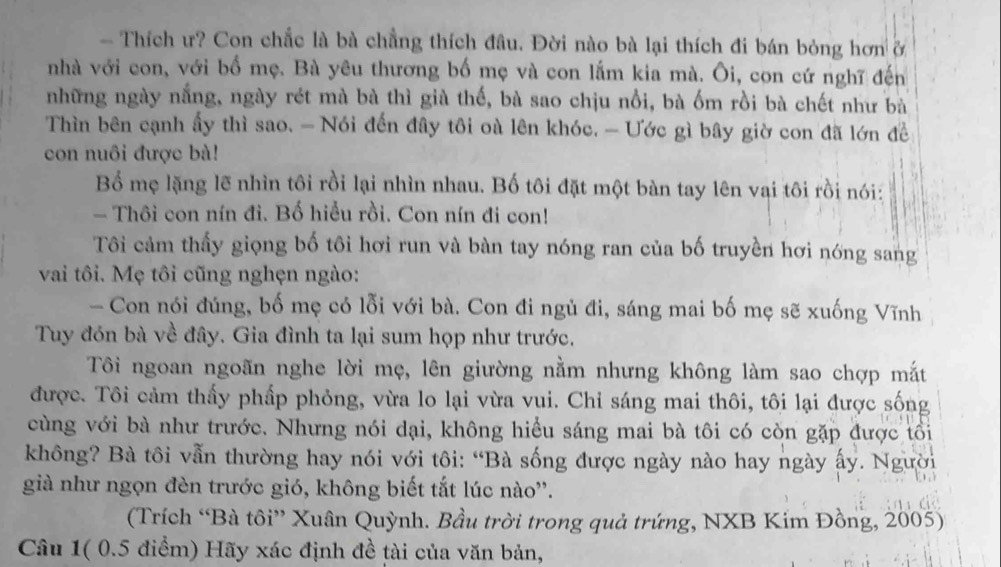 Thích ư? Con chắc là bà chẳng thích đầu. Đời nào bà lại thích đi bán bóng hơn ở
nhà với con, với bố mẹ. Bà yêu thương bố mẹ và con lắm kia mà. Ôi, con cứ nghĩ đến
những ngày nắng, ngày rét mà bà thì già thế, bà sao chịu nổi, bà ốm rồi bà chết như bà
Thìn bên cạnh ấy thì sao. - Nói đến đây tôi oà lên khóc. - Ước gì bây giờ con đã lớn đề
con nuôi được bà!
Bố mẹ lặng lẽ nhìn tôi rồi lại nhìn nhau. Bố tôi đặt một bàn tay lên vai tôi rồi nói:
- Thôi con nín đi. Bố hiểu rồi. Con nín đi con!
Tôi cảm thấy giọng bố tôi hơi run và bàn tay nóng ran của bố truyền hơi nóng sang
vai tôi. Mẹ tôi cũng nghẹn ngào:
- Con nói đúng, bố mẹ có lỗi với bà. Con đi ngủ đi, sáng mai bố mẹ sẽ xuống Vĩnh
Tuy đón bà về đây. Gia đình ta lại sum họp như trước.
Tôi ngoan ngoãn nghe lời mẹ, lên giường nằm nhưng không làm sao chợp mắt
được. Tôi cảm thấy phấp phỏng, vừa lo lại vừa vui. Chỉ sáng mai thôi, tôi lại được sống
cùng với bà như trước. Nhưng nói dại, không hiểu sáng mai bà tôi có còn gặp được tối
không? Bà tôi vẫn thường hay nói với tôi: “Bà sống được ngày nào hay ngày ấy. Người
già như ngọn đèn trước gió, không biết tắt lúc nào''.
(Trích “Bà tôi” Xuân Quỳnh. Bầu trời trong quả trứng, NXB Kim Đồng, 2005)
Câu 1( 0.5 điểm) Hãy xác định đề tài của văn bản,