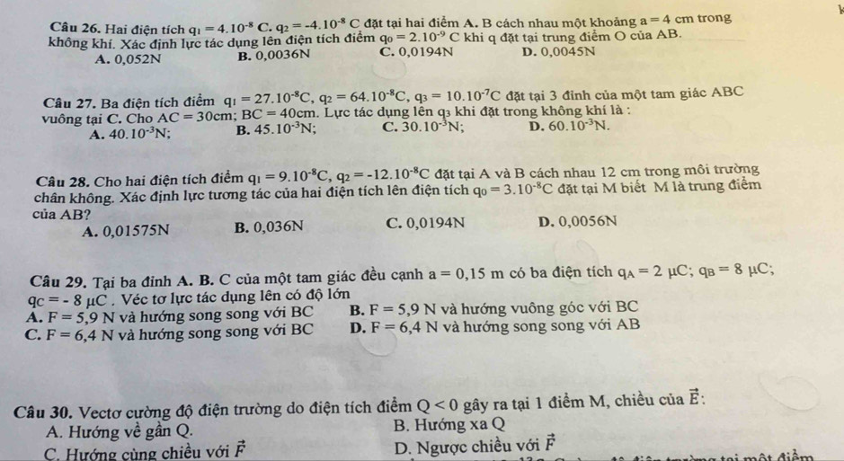 Hai điện tích
không khí. Xác định lực tác dụng lên điện tích điểm q_1=4.10^(-8)C.q_2=-4.10^(-8)C đặt tại hai điểm A. B cách nhau một khoảng a=4cm trong
q_0=2.10^(-9)C khi q đặt tại trung điểm O của AB.
A. 0,052N B. 0,0036N C. 0,0194N D. 0,0045N
Câu 27. Ba điện tích điểm q_1=27.10^(-8)C,q_2=64.10^(-8)C,q_3=10.10^(-7)C đặt tại 3 đỉnh của một tam giác ABC
vuông tại C. Cho AC=30cm;BC=40c 0cm. Lực tác dụng lên q3 khi đặt trong không khí là :
A. 40.10^(-3)N; B. 45.10^(-3)N. C. 30.10^(-3)N D. 60.10^(-3)N.
Câu 28. Cho hai điện tích điểm q_1=9.10^(-8)C,q_2=-12.10^(-8)C đặt tại A và B cách nhau 12 cm trong môi trường
chân không. Xác định lực tương tác của hai điện tích lên điện tích q_0=3.10^(-8)C đặt tại M biết M là trung điểm
của AB? C. 0,0194N D. 0,0056N
A. 0,01575N B. 0,036N
Câu 29. Tại ba đỉnh A. B. C của một tam giác đều cạnh a=0,15m có ba điện tích q_A=2mu C;q_B=8 μC;
q_C=-8mu C. Véc tơ lực tác dụng lên có độ lớn
A. F=5,9N và hướng song song với BC B. F=5,9N và hướng vuông góc với BC
C. F=6,4N và hướng song song với BC D. F=6,4N và hướng song song với AB
Câu 30. Vectơ cường độ điện trường do điện tích điểm Q<0</tex> gây ra tại 1 điểm M, chiều của vector E:
A. Hướng về gần Q. B. Hướng xa Q
C. Hướng cùng chiều với vector F D. Ngược chiều với vector F