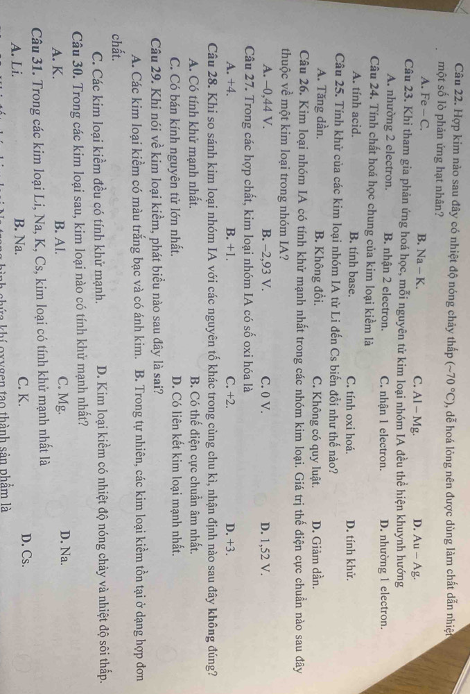 Hợp kim nào sau đây có nhiệt độ nóng chảy thấp (sim 70°C) , dễ hoá lỏng nên được dùng làm chất dẫn nhiệt
một số lò phản ứng hạt nhân?
A. Fe - C. B. Na - K. C. Al - Mg. D. Au - Ag.
Câu 23. Khi tham gia phản ứng hoá học, mỗi nguyên tử kim loại nhóm IA đều thể hiện khuynh hướng
A. nhường 2 electron. B. nhận 2 electron. C. nhận 1 electron. D. nhường 1 electron.
Câu 24. Tính chất hoá học chung của kim loại kiểm là
A. tính acid. B. tính base. C. tính oxi hoá. D. tính khử.
Câu 25. Tính khử của các kim loại nhóm IA từ Li đến Cs biến đồi như thế nào?
A. Tăng dần. B. Không đổi. C. Không có quy luật. D. Giảm dần.
Câu 26. Kim loại nhóm IA có tính khử mạnh nhất trong các nhóm kim loại. Giá trị thế điện cực chuẩn nào sau đây
thuộc về một kim loại trong nhóm IA?
A. -0,44 V. B. -2,93 V. C. 0 V. D. 1,52 V.
Câu 27. Trong các hợp chất, kim loại nhóm IA có số oxi hóa là
A. +4. B. +1. C. +2. D. +3.
Câu 28. Khi so sánh kim loại nhóm IA với các nguyên tố khác trong cùng chu kì, nhận định nào sau đây không đúng?
A. Có tính khử mạnh nhất. B. Có thế điện cực chuẩn âm nhất.
C. Có bán kính nguyên tử lớn nhất. D. Có liên kết kim loại mạnh nhất.
Câu 29. Khi nói về kim loại kiềm, phát biểu nào sau đây là sai?
A. Các kim loại kiểm có màu trắng bạc và có ánh kim. B. Trong tự nhiên, các kim loại kiềm tồn tại ở dạng hợp đơn
chất.
C. Các kim loại kiềm đều có tính khử mạnh. D. Kim loại kiềm có nhiệt độ nóng chảy và nhiệt độ sôi thấp.
Câu 30. Trong các kim loại sau, kim loại nào có tính khử mạnh nhất?
A. K. B. Al. C. Mg. D. Na.
Câu 31. Trong các kim loại Li, Na, K, Cs, kim loại có tính khử mạnh nhất là
A. Li. B. Na. C. K.
D. Cs.
ah chứa khí oxygen tạo thành sản phẩm là