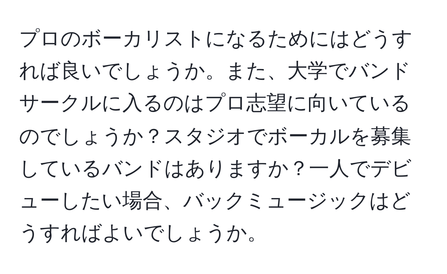 プロのボーカリストになるためにはどうすれば良いでしょうか。また、大学でバンドサークルに入るのはプロ志望に向いているのでしょうか？スタジオでボーカルを募集しているバンドはありますか？一人でデビューしたい場合、バックミュージックはどうすればよいでしょうか。