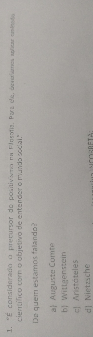 "É considerado o precursor do positivismo na Filosofia. Para ele, deveríamos aplicar ométodo
científico com o objetivo de entender o mundo social.”
De quem estamos falando?
a) Auguste Comte
b) Wittgenstein
c) Aristóteles
d) Nietzsche