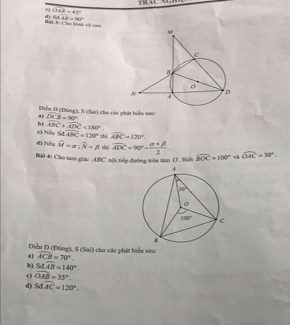 TRAC NGH
c) widehat OAB=45°
d) Sdwidehat AB=90°
Bài 3: Cho hình vẽ sau:
Điền Đ (Đúng), S (Sai) cho các phát biểu sau:
a) widehat DCB=90°
b) widehat ABC+widehat ADC<180°.
c) Nếu S widehat ABC=120° thì widehat ABC=120°.
d) Nếu widehat M=alpha ;widehat N=beta thì widehat ADC=90°- (alpha +beta )/2 .
Bài 4: Cho tam giác ABC nội tiếp đường tròn tâm O. Biết widehat BOC=100° và widehat OAC=30°.
Điền Đ (Đúng), S (Sai) cho các phát biểu sau:
a) widehat ACB=70°.
b) Sdoverline AB=140°.
c) widehat OAB=35°.
d) Sdwidehat AC=120°.