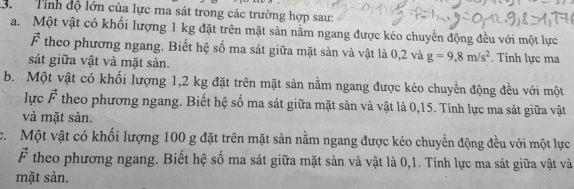 Tính độ lớn của lực ma sát trong các trường hợp sau: 
a. Một vật có khối lượng 1 kg đặt trên mặt sàn nằm ngang được kéo chuyển động đều với một lực
vector F theo phương ngang. Biết hệ số ma sát giữa mặt sàn và vật là 0,2 và g=9,8m/s^2. Tính lực ma 
sát giữa vật và mặt sàn. 
b. Một vật có khối lượng 1,2 kg đặt trên mặt sàn nằm ngang được kéo chuyển động đều với một 
lực vector F theo phương ngang. Biết hệ số ma sát giữa mặt sàn và vật là 0,15. Tính lực ma sát giữa vật 
và mặt sàn. 
c. Một vật có khối lượng 100 g đặt trên mặt sàn nằm ngang được kéo chuyền động đều với một lực
vector F theo phương ngang. Biết hệ số ma sát giữa mặt sàn và vật là 0,1. Tính lực ma sát giữa vật và 
mặt sàn.