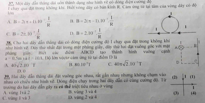 Một dây dẫn thắng dài uốn thành dạng như hình vẽ có dòng điện cường độ
l chạy qua đặt trong không khí. Biết vòng dây có bán kính R. Cảm ứng từ tại tâm của vòng dây có độ
lớn
A. B=2(π +1).10^(-7). 1/R  B. B=2(π -1).10^(-7). I/R 
C. B=2π .10^(-7). 1/R  D. B=2.10^(-7). I/R 
38. Cho hai dây dẫn thẳng dài có dòng điện cường độ I chạy qua đặt trong không khí I 1
như hình vẽ. Dây thứ nhất đặt trong mặt phẳng giấy, dây thứ hai đặt vuông góc với mặt A B
phẳng giấy. Biết các điểm ABCD tạo thành hình vuông cạnh
a=0.5m yà I=10A. Độ lớn véctơ cảm ứng từ tại điểm D là
A. 40sqrt(2).10^(-7)T B. 80.10^(-7)T C. 40π sqrt(2).10^(-7)T
D C
D. 0
39. Hai dây dẫn thắng dài đặt vuông góc nhau, rất gần nhau nhưng không chạm vào
nhau có chiều như hình vẽ. Dòng điện chạy trong hai dây dẫn có cùng cường độ. Từ (2) I(1) 
trường do hai dây dẫn gây ra có thể triệt tiêu nhau ở vùng
I
A. vùng 1và 2 B. vùng 3 và 4 (3) (4)
C. vùng 1 và 3 D. vùng 2 và 4