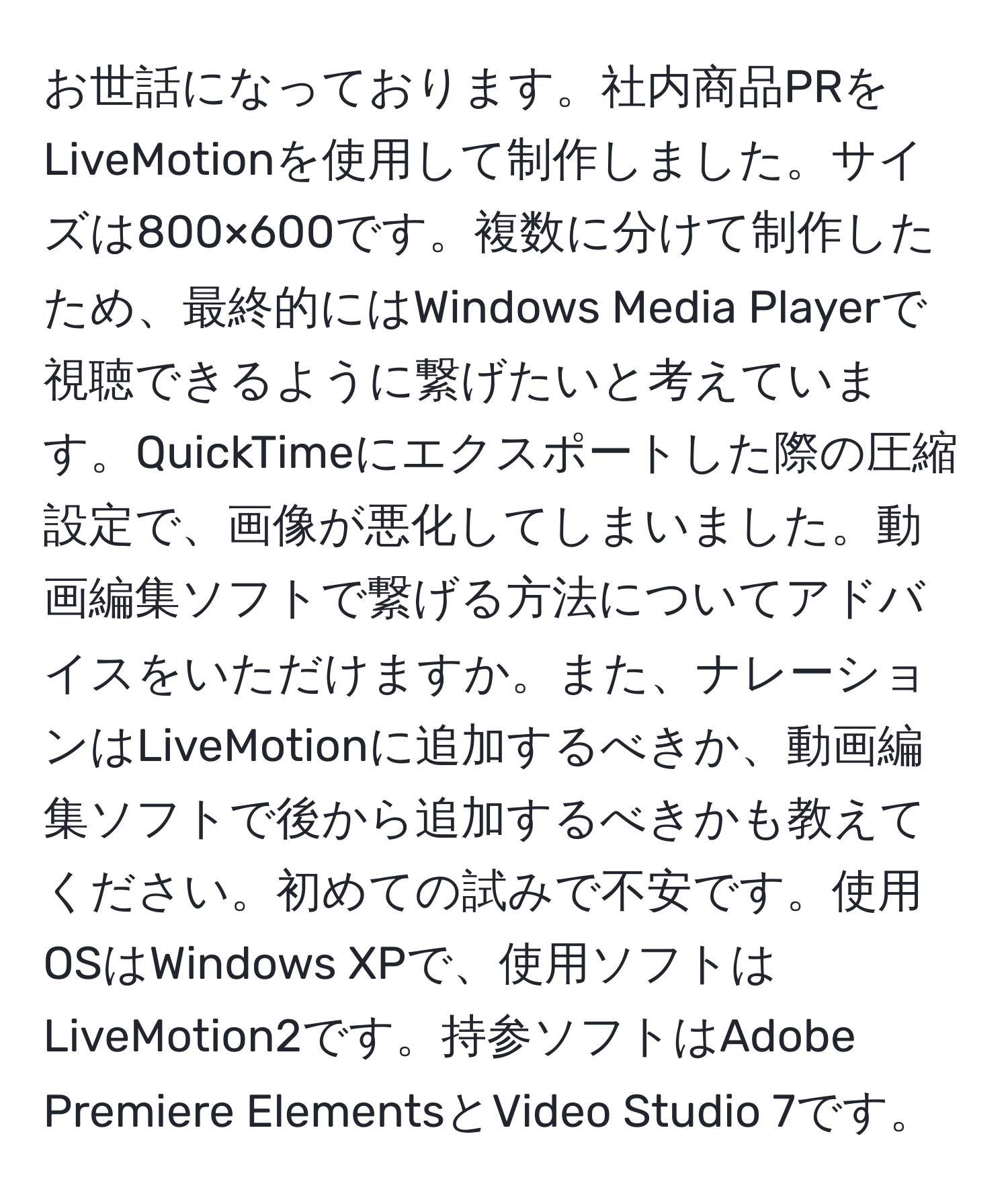 お世話になっております。社内商品PRをLiveMotionを使用して制作しました。サイズは800×600です。複数に分けて制作したため、最終的にはWindows Media Playerで視聴できるように繋げたいと考えています。QuickTimeにエクスポートした際の圧縮設定で、画像が悪化してしまいました。動画編集ソフトで繋げる方法についてアドバイスをいただけますか。また、ナレーションはLiveMotionに追加するべきか、動画編集ソフトで後から追加するべきかも教えてください。初めての試みで不安です。使用OSはWindows XPで、使用ソフトはLiveMotion2です。持参ソフトはAdobe Premiere ElementsとVideo Studio 7です。