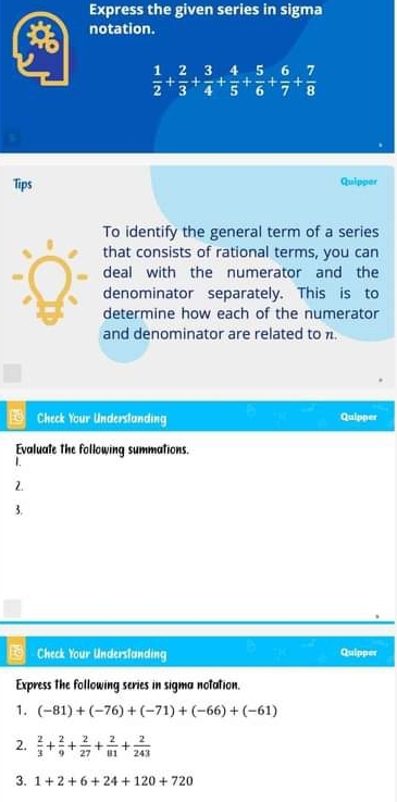 Express the given series in sigma 
notation.
 1/2 + 2/3 + 3/4 + 4/5 + 5/6 + 6/7 + 7/8 
Tips Quipper 
To identify the general term of a series 
that consists of rational terms, you can 
deal with the numerator and the 
denominator separately. This is to 
determine how each of the numerator 
and denominator are related to . 
Check Your Underslanding Quipper 
Evaluate the following summations. 
1. 
2. 
3. 
Check Your Underslanding Quipper 
Express the following series in sigma notation. 
1. (-81)+(-76)+(-71)+(-66)+(-61)
2.  2/3 + 2/9 + 2/27 + 2/81 + 2/243 
3. 1+2+6+24+120+720