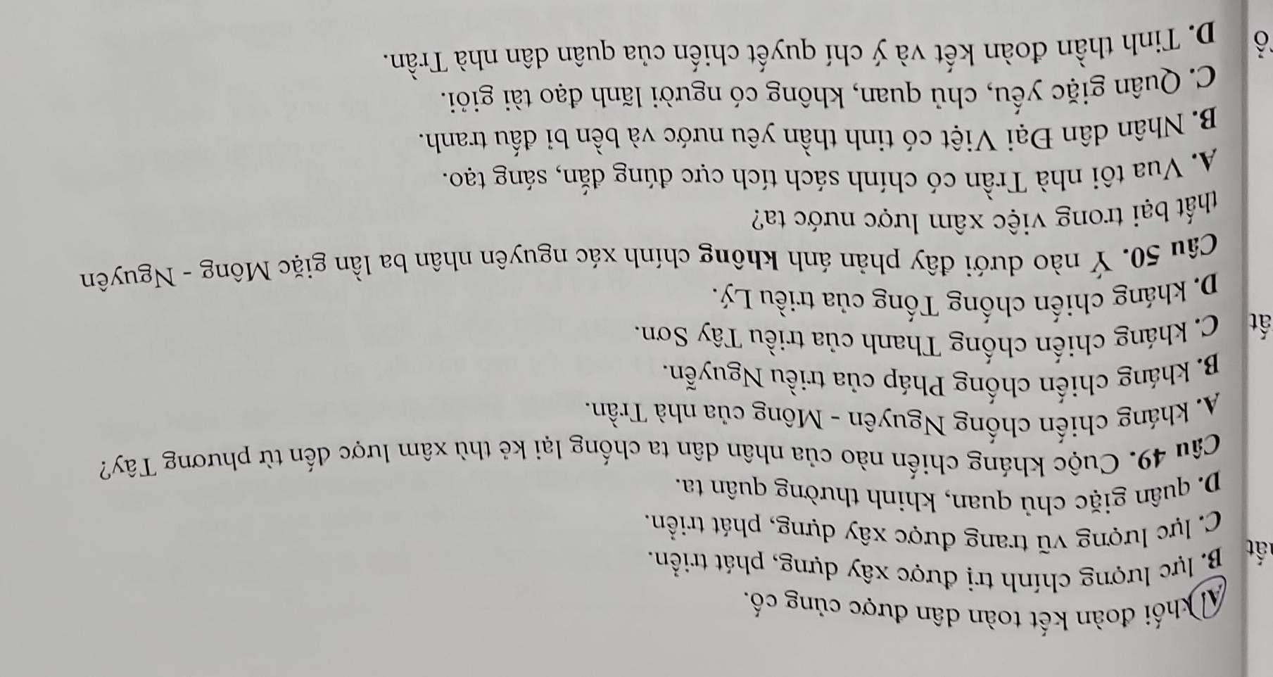 A khối đoàn kết toàn dân được củng cố,
ất
B. lực lượng chính trị được xây dựng, phát triển.
C. lực lượng vũ trang được xây dựng, phát triển.
D. quân giặc chủ quan, khinh thường quân ta.
Câu 49. Cuộc kháng chiến nào của nhân dân ta chống lại kẻ thù xâm lược đến từ phương Tây?
A. kháng chiến chống Nguyên - Mông của nhà Trần.
B. kháng chiến chống Pháp của triều Nguyễn.
ất C. kháng chiến chống Thanh của triều Tây Sơn.
D. kháng chiến chống Tống của triều Lý.
Câu 50. Ý nào dưới đây phản ánh không chính xác nguyên nhân ba lần giặc Mông - Nguyên
thất bại trong việc xâm lược nước ta?
A. Vua tôi nhà Trần có chính sách tích cực đúng đắn, sáng tạo.
B. Nhân dân Đại Việt có tinh thần yêu nước và bền bi đấu tranh.
C. Quân giặc yếu, chủ quan, không có người lãnh đạo tài giỏi.
ô D. Tinh thần đoàn kết và ý chí quyết chiến của quân dân nhà Trần.