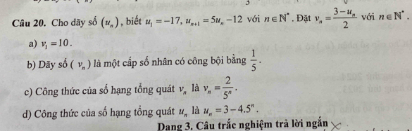 Cho dãy shat 0 (u_n) , biết u_1=-17, u_n+1=5u_n-12 với n∈ N^*. Đặt v_n=frac 3-u_n2 với n∈ N^*.
a) v_1=10.
b) Dãy shat o(v_n) là một cấp số nhân có công bội bằng  1/5 .
c) Công thức của số hạng tổng quát V_n là v_n= 2/5^n .
d) Công thức của số hạng tổng quát u_n là u_n=3-4.5^n. 
Dang 3. Câu trắc nghiệm trả lời ngắn