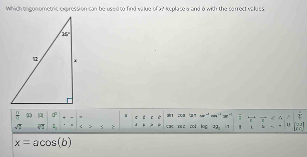 Which trigonometric expression can be used to find value of x? Replace a and b with the correct values.
 □ /□   (0) □ □^(□) + : sin cos tan sin^(-1) cos^(-1) tan^(-1) overline □  ∠ ^ ∩ sumlimits°
π a β 9
sqrt(□ ) sqrt[□](□ ) □ _□  < > 2 μ ρ csc sec cot log log _□  In ⊥ 。 U beginbmatrix 00 00endbmatrix
x=acos (b)