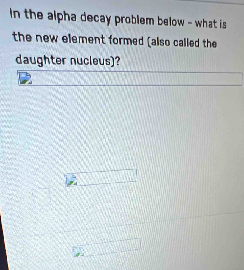 In the alpha decay problem below - what is 
the new element formed (also called the 
daughter nucleus)?