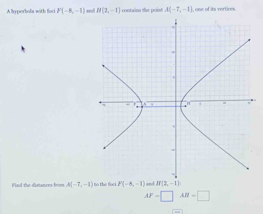 A hyperbola with foci F(-8,-1) and H(2,-1) contains the point A(-7,-1) , one of its vertices.
x
Find the distances from A(-7,-1) to the foci F(-8,-1) and H(2,-1)
AF=□ AH=□
next