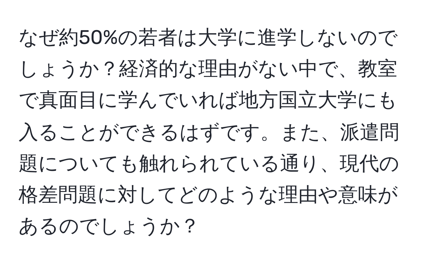 なぜ約50%の若者は大学に進学しないのでしょうか？経済的な理由がない中で、教室で真面目に学んでいれば地方国立大学にも入ることができるはずです。また、派遣問題についても触れられている通り、現代の格差問題に対してどのような理由や意味があるのでしょうか？