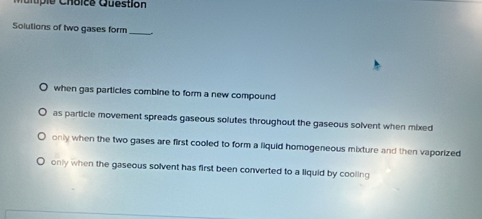 iple Choice Question
Solutions of two gases form _.
when gas particles combine to form a new compound
as particle movement spreads gaseous solutes throughout the gaseous solvent when mixed
only when the two gases are first cooled to form a liquid homogeneous mixture and then vaporized
only when the gaseous solvent has first been converted to a liquid by cooling