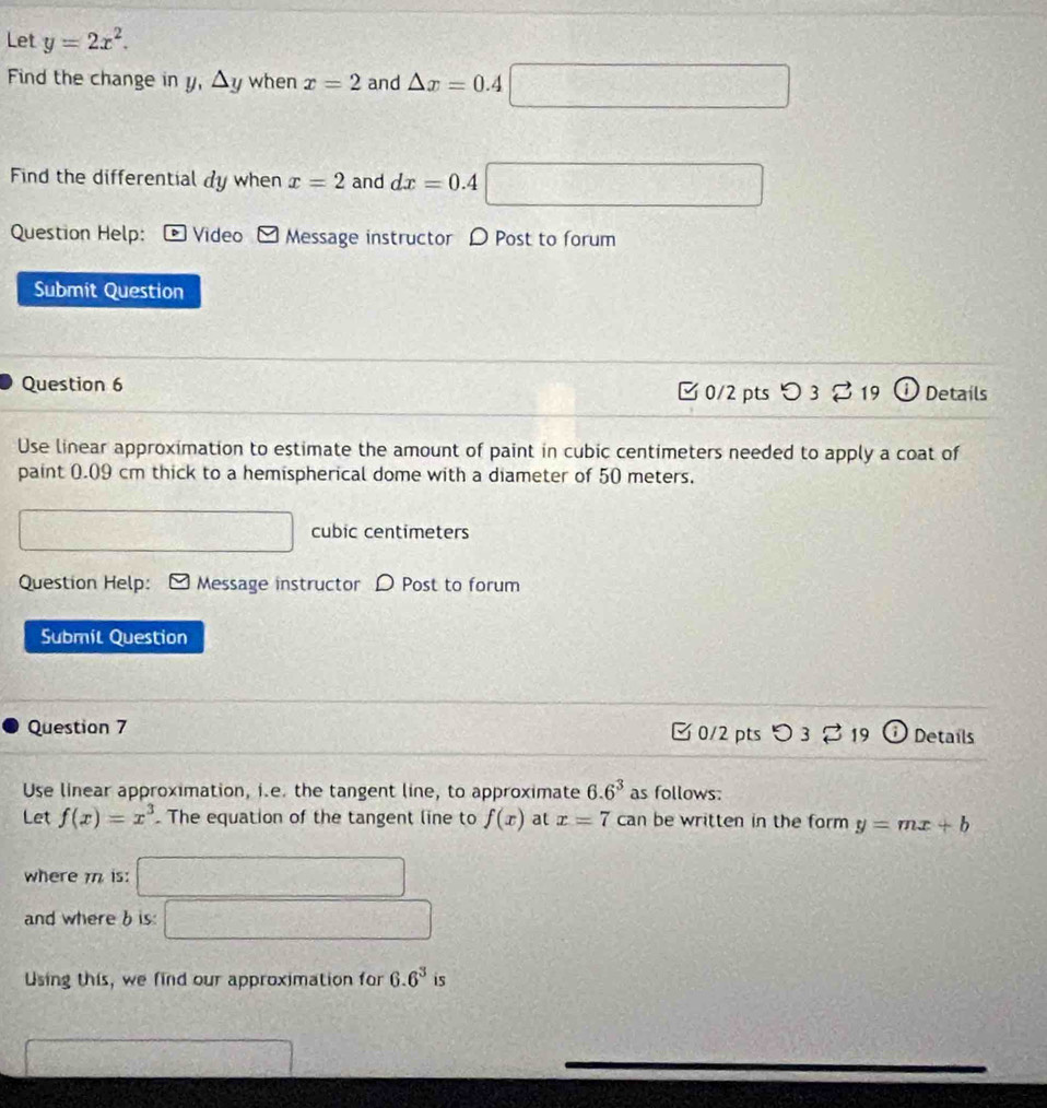 Let y=2x^2. 
Find the change in y, △ y when x=2 and △ x=0.4□
Find the differential dy when x=2 and dx=0.4□
Question Help: Video Message instructor D Post to forum 
Submit Question 
Question 6 □ 0/2 pts つ 3 。 19 Details 
Use linear approximation to estimate the amount of paint in cubic centimeters needed to apply a coat of 
paint 0.09 cm thick to a hemispherical dome with a diameter of 50 meters. 
□
 1/2  cubic centimeters
Question Help: Message instructor D Post to forum 
Submit Question 
Question 7 C 0/2 pts 19 2 Details 
Use linear approximation, i.e. the tangent line, to approximate 6.6^3 as follows: 
Let f(x)=x^3. The equation of the tangent line to f(x) at x=7ca n be written in the form y=mx+b
where is: □ 
and where b is: □ 
Using this, we find our approximation for 6.6^3 is 
□