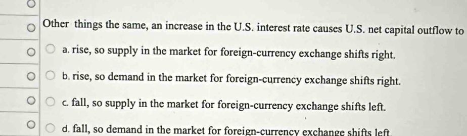 Other things the same, an increase in the U.S. interest rate causes U.S. net capital outflow to
a. rise, so supply in the market for foreign-currency exchange shifts right.
b. rise, so demand in the market for foreign-currency exchange shifts right.
c. fall, so supply in the market for foreign-currency exchange shifts left.
d. fall, so demand in the market for foreign-currency exchange shifts left.