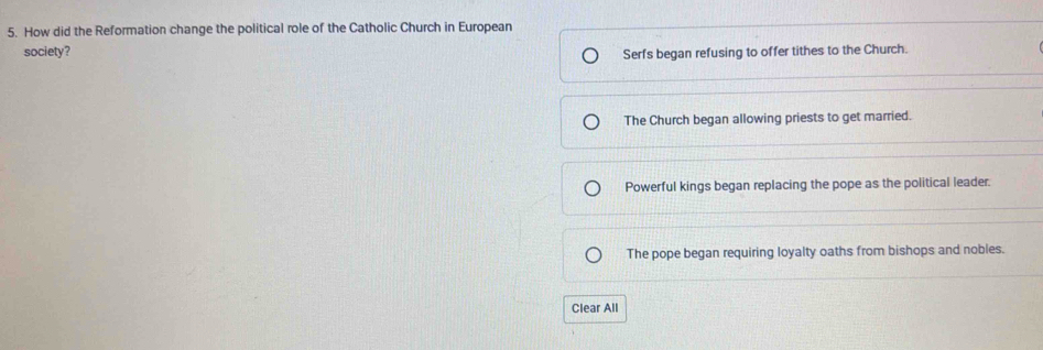 How did the Reformation change the political role of the Catholic Church in European
society? Serfs began refusing to offer tithes to the Church.
The Church began allowing priests to get married.
Powerful kings began replacing the pope as the political leader.
The pope began requiring loyalty oaths from bishops and nobles.
Clear All