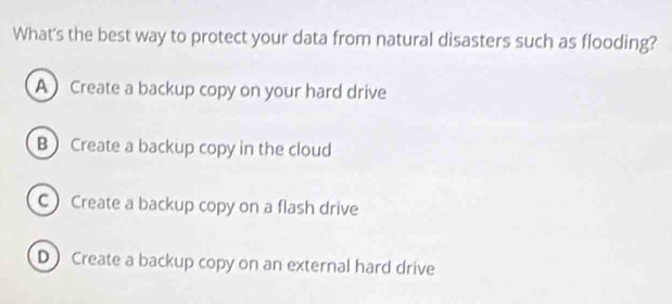 What's the best way to protect your data from natural disasters such as flooding?
A Create a backup copy on your hard drive
B Create a backup copy in the cloud
C Create a backup copy on a flash drive
D Create a backup copy on an external hard drive