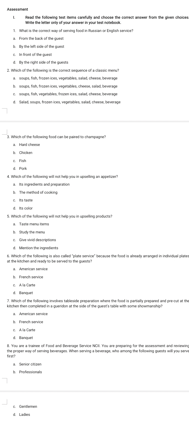 Assessment
I. Read the following test items carefully and choose the correct answer from the given choices.
Write the letter only of your answer in your test notebook.
1. What is the correct way of serving food in Russian or English service?
a. From the back of the guest
b. By the left side of the guest
c. In front of the guest
d. By the right side of the guests
2. Which of the following is the correct sequence of a classic menu?
a. soups, fish, frozen ices, vegetables, salad, cheese, beverage
b. soups, fish, frozen ices, vegetables, cheese, salad, beverage
c. soups, fish, vegetables, frozen ices, salad, cheese, beverage
d. Salad, soups, frozen ices, vegetables, salad, cheese, beverage
3. Which of the following food can be paired to champagne?
a. Hard cheese
b. Chicken
c. Fish
d. Pork
4. Which of the following will not help you in upselling an appetizer?
a. Its ingredients and preparation
b. The method of cooking
d. Its color
5. Which of the following will not help you in upselling products?
a. Taste menu items
b. Study the menu
d. Mention the ingredients
6. Which of the following is also called “plate service" because the food is already arranged in individual plates
at the kitchen and ready to be served to the guests?
a. American service
b. French service
c. A la Carte
d. Banquet
7. Which of the following involves tableside preparation where the food is partially prepared and pre-cut at the
kitchen then completed in a gueridon at the side of the guest's table with some showmanship?
a. American service
b. French service
d. Banquet
8. You are a trainee of Food and Beverage Service NCII. You are preparing for the assessment and reviewing
the proper way of serving beverages. When serving a beverage, who among the following guests will you serve
first?
a. Senior citizen
b. Professionals
d. Ladies