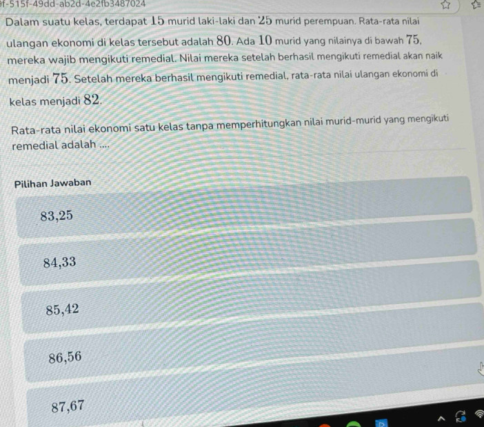 9f-515f-49dd-ab2d-4e2fb3487024
Dalam suatu kelas, terdapat 15 murid laki-laki dan 25 murid perempuan. Rata-rata nilai
ulangan ekonomi di kelas tersebut adalah 80. Ada 10 murid yang nilainya di bawah 75,
mereka wajib mengikuti remedial. Nilai mereka setelah berhasil mengikuti remedial akan naik
menjadi 75. Setelah mereka berhasil mengikuti remedial, rata-rata nilai ulangan ekonomi di
kelas menjadi 82.
Rata-rata nilai ekonomi satu kelas tanpa memperhitungkan nilai murid-murid yang mengikuti
remedial adalah ....
Pilihan Jawaban
83,25
84, 33
85,42
86,56
87,67