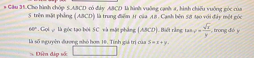 Câu 31.Cho hình chóp S. ABCD có đáy ABCD là hình vuông cạnh a, hình chiếu vuông góc của 
S trên mặt phẳng (ABCD) là trung điểm H của AB. Cạnh bên SB tạo với đáy một góc
60°. Gọi φ là góc tạo bởi SC và mặt phẳng (ABCD). Biết rằng tan varphi = sqrt(x)/y  , trong đó y
là số nguyên dương nhỏ hơn 10. Tính giá trị của S=x+y. 
Điền đáp số: □