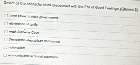 Select all the characteristics associated with the Era of Good Feelings. (Choose 3)
more power to state governments
elimination of tarifs
weak Supreme Court
Democratic-Republican dominance
nationalism
economic and territorial expansion