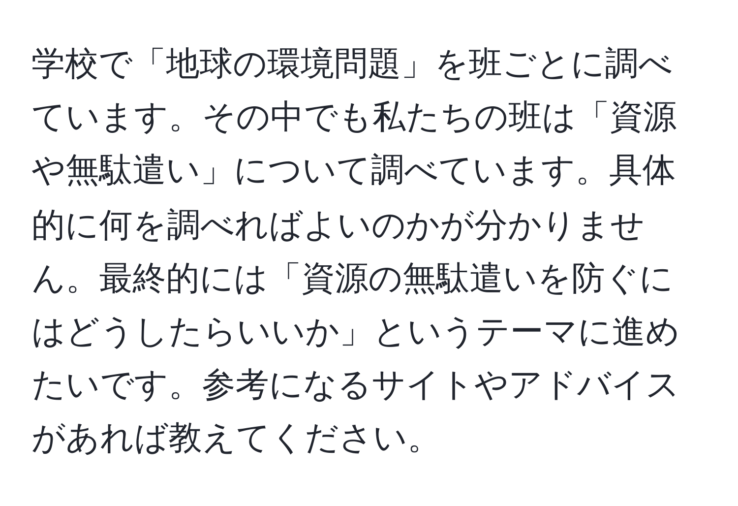 学校で「地球の環境問題」を班ごとに調べています。その中でも私たちの班は「資源や無駄遣い」について調べています。具体的に何を調べればよいのかが分かりません。最終的には「資源の無駄遣いを防ぐにはどうしたらいいか」というテーマに進めたいです。参考になるサイトやアドバイスがあれば教えてください。