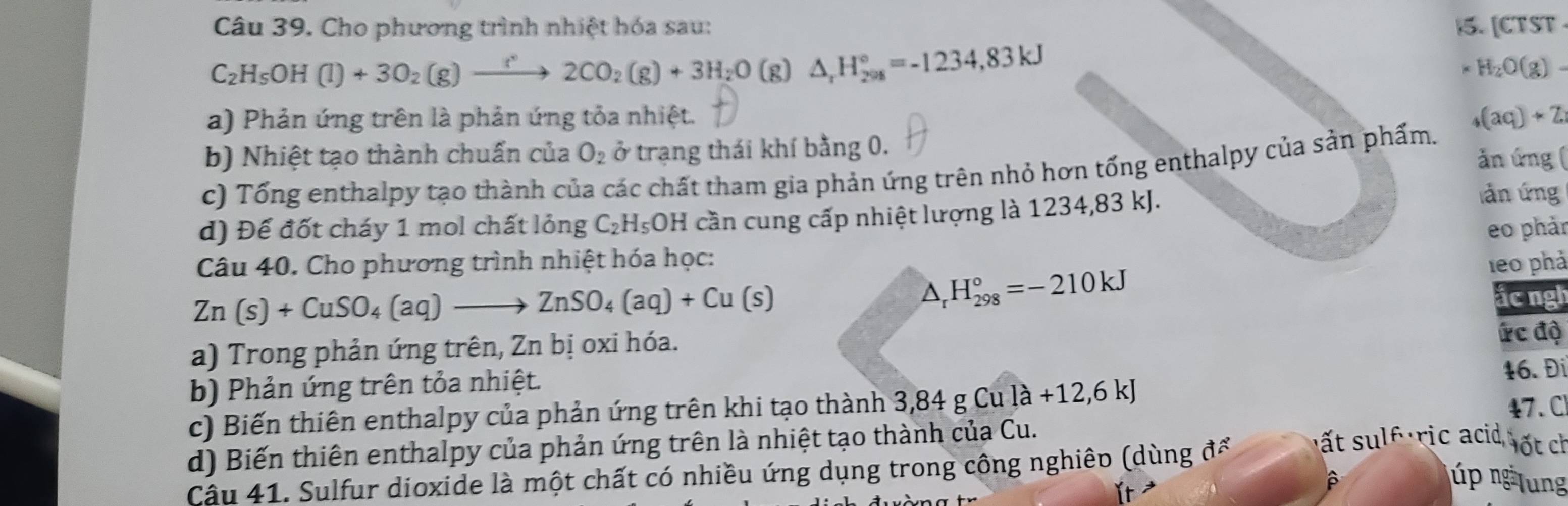 Cho phương trình nhiệt hóa sau: 15. [CTST
C_2H_5OH(l)+3O_2(g)xrightarrow r2CO_2(g)+3H_2O (g) △ _rH_(208)°=-1234,83kJ
H_2O(g). 
a) Phản ứng trên là phản ứng tỏa nhiệt. (aq)+Z. 
b) Nhiệt tạo thành chuấn của O_2 ở trạng thái khí bằng 0. 
ăn ứng ( 
c) Tổng enthalpy tạo thành của các chất tham gia phản ứng trên nhỏ hơn tổng enthalpy của sản phẩm. 
d) Để đốt cháy 1 mol chất lỏng C_2H_5OH cần cung cấp nhiệt lượng là 1234, 83 kJ. 
làn ứng 
eo phản 
Câu 40. Cho phương trình nhiệt hóa học: 1e0 phả
Zn(s)+CuSO_4(aq)to ZnSO_4(aq)+Cu(s)
△ _rH_(298)°=-210kJ
ắc ngh 
a) Trong phản ứng trên, Zn bị oxi hóa. ức độ 
b) Phản ứng trên tỏa nhiệt. 
c) Biến thiên enthalpy của phản ứng trên khi tạo thành 3 3, 84gCula+12, 6kJ 16. Đi 
d) Biến thiên enthalpy của phản ứng trên là nhiệt tạo thành của Cu. 47. C 
Câu 41. Sulfur dioxide là một chất có nhiều ứng dụng trong công nghiêo (dùng để 
sất sulf ric acid ốt ch 
ǐt ³ 
úp ng lung