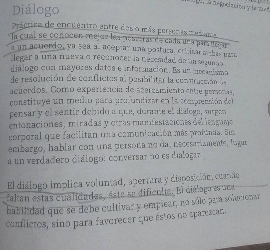 para próc 
Diálogo 
logo, la negociación y la med 
Práctica de encuentro entre dos o más personas mediante 
la cual se conocen mejor las posturas de cada una pára llegar 
a un acuerdo, ya sea al aceptar una postura, criticar ambas para 
llegar a una nueva o reconocer la necesidad de un segundo 
diálogo con mayores datos e información. Es un mecanismo 
de resolución de conflictos al posibilitar la construcción de 
acuerdos. Como experiencia de acercamiento entre personas, 
constituye un medio para profundizar en la comprensión del 
pensar y el sentir debido a que, durante el diálogo, surgen 
entonaciones, miradas y otras manifestaciones del lenguaje 
corporal que facilitan una comunicación más profunda. Sin 
embargo, hablar con una persona no da, necesariamente, lugar 
a un verdadero diálogo: conversar no es dialogar. 
El diálogo implica voluntad, apertura y disposición; cuando 
faltan estas cualidades, éste se dificulta. El diálogo es una 
habilidad que se debe cultivar y emplear, no sólo para solucionar 
conflictos, sino para favorecer que éstos no aparezcan.