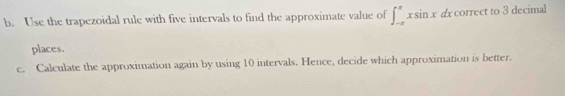 Use the trapezoidal rule with five intervals to find the approximate value of ∈t _(-π)^(π)xsin xdx correct to 3 decimal 
places. 
c. Calculate the approximation again by using 10 intervals. Hence, decide which approximation is better.