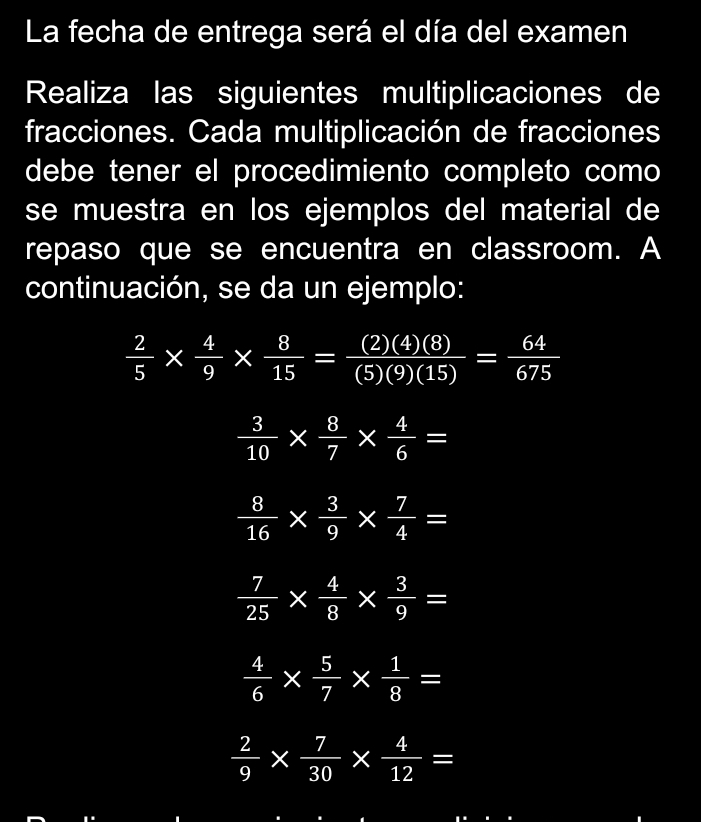 La fecha de entrega será el día del examen 
Realiza las siguientes multiplicaciones de 
fracciones. Cada multiplicación de fracciones 
debe tener el procedimiento completo como 
se muestra en los ejemplos del material de 
repaso que se encuentra en classroom. A 
continuación, se da un ejemplo:
 2/5 *  4/9 *  8/15 = (2)(4)(8)/(5)(9)(15) = 64/675 
 3/10 *  8/7 *  4/6 =
 8/16 *  3/9 *  7/4 =
 7/25 *  4/8 *  3/9 =
 4/6 *  5/7 *  1/8 =
 2/9 *  7/30 *  4/12 =