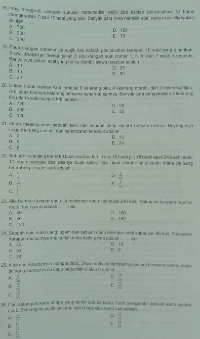 Irma mengikuli ulangan susulan matematika wajib bab kaidah pencacahan. la harus
mengerjakan 7 dari 10 soal yang ada. Banyak cara Irma memilih soal yang akan dikerjakan
adalah . . . .
A. 720
B. 360
D. 120
E. 70
C. 240
19. Pada ulangan matematika wajib bab kaidah pencacahan terdapat 10 soal yang diberikan.
Siswa diwajibkan mengerjakan 8 soal dengan soal nomor 1, 3, 5, dan 7 wajib dikerjakan.
A. 10 Banyaknya pilihan soal yang harus diambil siswa tersebut adalah . . . .
B. 15 D. 25
C.20 E. 30
20. Dalam kotak mainan Arbi terdapat 6 kelereng biru, 4 kelereng merah, dan 3 kefereng hijau.
Arbi akan bermain kelereng bersama teman-temannya. Banyak cara pengambilan 3 kelereng
biru dari kotak mainan Arbi adalah . . .
A. 720
B. 360 E. 20 D.60
C. 120
21. Zidan melemparkan sębuah koin dan sebuah dadu secara bersama-sama. Bayangknya
anggota ruang sampel dari pelemparan tersebut adalah . . . .
A. 2 D. 12
B. 6
C. 8 E. 24
22. Sebuah keranjang berisi 80 buah-buahan terdiri dari 16 buah pir, 18 buah apel, 24 buah jeruk,
10 buah mangga dan sisanya buah salak. Jika akan diambil satu buah, maka peluang
terambilnya buah salak adalah . . . .
A.  1/8   9/40 
D.
B.  3/20   3/20 
E.
C.  1/5 
23. Alia bermain lempar dadu. la melempar dadu sebanyak 240 kali. Frekuensi harapan muncul
mata dadu ganiil adalah . . . . kali .
A. 40 D. 160
B. 80
C. 120 E. 180
24, Sebuah koin mata uang logam dan sebuah dadu dilempar undi sebanyak 96 kali. Frekuensi
harapan munculnya angka dan mata dadu prima adalah . . . . kali.
A. 43
B. 32 E. B D. 16
C. 24
25. Aida dan Aina bermain lempar dadu, Jika mereka melemparnya secara bersama-sama, maka
peluang muncul mata dadu berjumlah 8 atau 6 adalah . , . 
D.
A.  5/36   12/36 
E.
B.  9/36   15/36 
C.  10/34 
26. Dari setumpuk kartu bridge yang terdiri dani 52 kartu, Fatih mengambil sebuah kartu secara
acak. Peluang munculmya kartu raja (king) atau kartu hati adalah . . . .
D.
A.  4/52   17/32 
E.
B.  13/52   18/52 
C.  16/52 