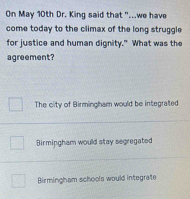 On May 10th Dr. King said that "...we have
come today to the climax of the long struggle
for justice and human dignity." What was the
agreement?
The city of Birmingham would be integrated
Birmingham would stay segregated
Birmingham schools would integrate