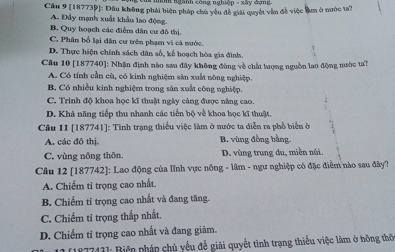 là nhôm ngành công nghiệp - xây dựng.
Câu 9 [187739]: Đầu không phải biện pháp chủ yếu để giải quyết vấn đề việc làm ở nước ta?
A. Đầy mạnh xuất khẩu lao động.
B. Quy hoạch các điểm dân cư đô thị.
C. Phân bố lại dân cư trên phạm vi cả nước.
D. Thực hiện chính sách dân số, kế hoạch hóa gia đình.
Câu 10 [187740]: Nhận định nào sau đây không đúng về chất lượng nguồn lao động nước ta?
A. Có tính cần cù, có kinh nghiệm sản xuất nông nghiệp.
B. Có nhiều kinh nghiệm trong sản xuất công nghiệp.
C. Trình độ khoa học kĩ thuật ngày càng được nâng cao.
D. Khả năng tiếp thu nhanh các tiến bộ về khoa học kĩ thuật.
Câu 11 [187741]: Tình trạng thiếu việc làm ở nước ta diễn ra phổ biến ở
A. các đô thị. B. vùng đồng bằng.
C. vùng nông thôn. D. vùng trung du, miền núi.
Câu 12 [187742]: Lao động của lĩnh vực nông - lâm - ngư nghiệp có đặc điểm nào sau đây?
A. Chiếm tỉ trọng cao nhất.
B. Chiếm tỉ trọng cao nhất và đang tăng.
C. Chiếm tỉ trọng thấp nhất.
D. Chiếm tỉ trọng cao nhất và đang giảm.
[187743]: Biên pháp chủ yếu để giải quyết tình trạng thiếu việc làm ở hông thô