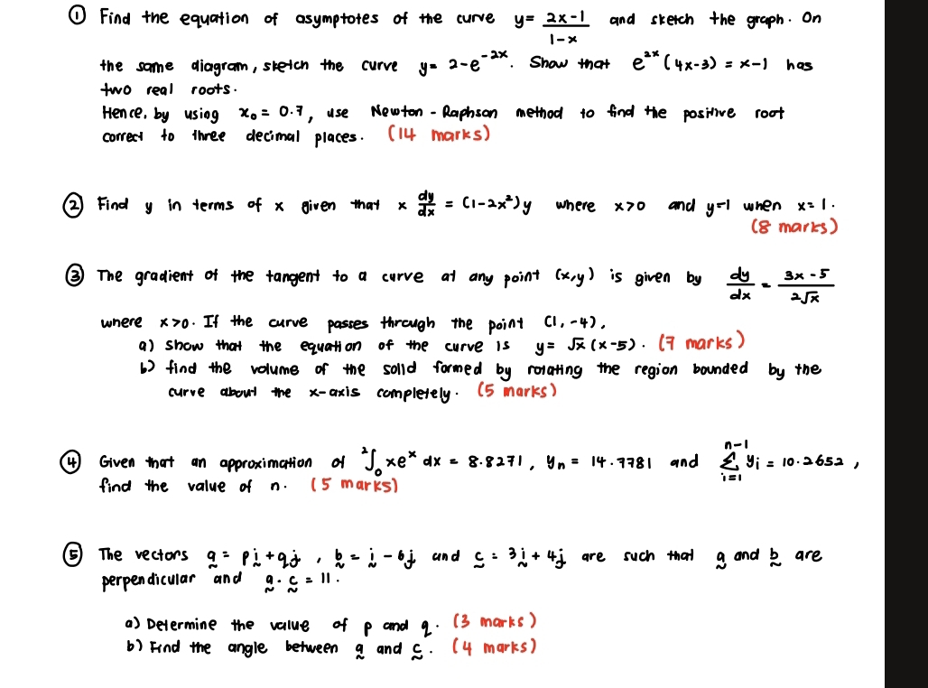 ① Find the equation of asymptotes of the curve y= (2x-1)/1-x  and sketch the graph. On 
the same diagram, skeich the curve y=2-e^(-2x). Show that e^(2x)(4x-3)=x-1 has 
two real roots. 
Hence, by using x_0=0.7 , use Newton - Raphson method t0 find the positive root 
correct to three decimal places. (14 marks) 
② Find y in terms of x given that x dy/dx =(1-2x^2)y where x>0 and y^(-1) when x=1. 
(8 marks) 
③ The gradient of the tangent to a curve at any point (x,y) is given by  dy/dx = (3x-5)/2sqrt(x) 
where x0. If the curve passes through the point (1,-4), 
a) show that the equation of the curve is y=sqrt(x)(x-5). (7 marks) 
() find the volume of the solld formed by relating the region bounded by the 
curve about the x-axis completely. (5 marks) 
(4 ) Given that an approximation of^2∈t _0xe^xdx=8.8271, y_n=14.7781 and sumlimits^(n-1)_i=1y_i=10.2652, 
find the value of n. (5 marks) 
⑤ The vectors q=pi+qj, b=i-6j and _ c=3i+4j are such that a and k are 
perpendicular and beginarrayr a N=11. 
a) Devermine the value of p and 9. (3marks) 
b) Find the angle between a and c.(4marks)