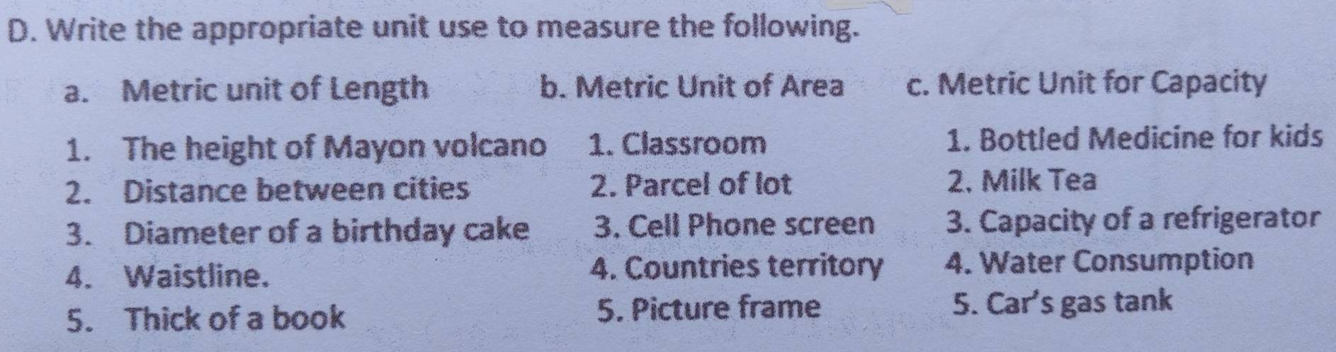 Write the appropriate unit use to measure the following. 
a. Metric unit of Length b. Metric Unit of Area c. Metric Unit for Capacity 
1. The height of Mayon volcano 1. Classroom 1. Bottled Medicine for kids 
2. Distance between cities 2. Parcel of lot 2. Milk Tea 
3. Diameter of a birthday cake 3. Cell Phone screen 3. Capacity of a refrigerator 
4. Waistline. 4. Countries territory 4. Water Consumption 
5. Thick of a book 5. Picture frame 5. Car's gas tank