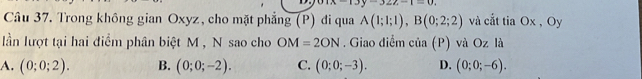 -322-1=0. 
Câu 37. Trong không gian Oxyz, cho mặt phẳng (P) đi qua A(1;1;1), B(0;2;2) và cắt tia Ox , Oy
lần lượt tại hai điểm phân biệt M , N sao cho OM=2ON. Giao điểm cia(P) và Oz là
A. (0;0;2). B. (0;0;-2). C. (0;0;-3). D. (0;0;-6).