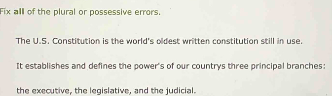 Fix all of the plural or possessive errors. 
The U.S. Constitution is the world's oldest written constitution still in use. 
It establishes and defines the power's of our countrys three principal branches: 
the executive, the legislative, and the judicial.