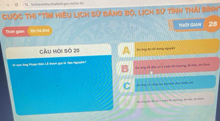 Cuộc thi "Tìn hiêu Lịch sử đảng bộ, lịch sử tỉnh thái bình''
Thời gian 05:54.954 THỜI GIAN 28
CÂU Hỏi Số 20 Do ông thị đổ trang nguyên
Vi sao ông Phạm Đôn Lễ được gọi là Tam Nguyên?
Do ông đỗ dầu cả 3 cuộc thi hương, thi Hội, thi Dinh
Dó ông có công tạo đợy tân dạn chiều cội
Do ông thi đễ cả 3 cuộc thi Hương, lhi Hội, thi Dinh