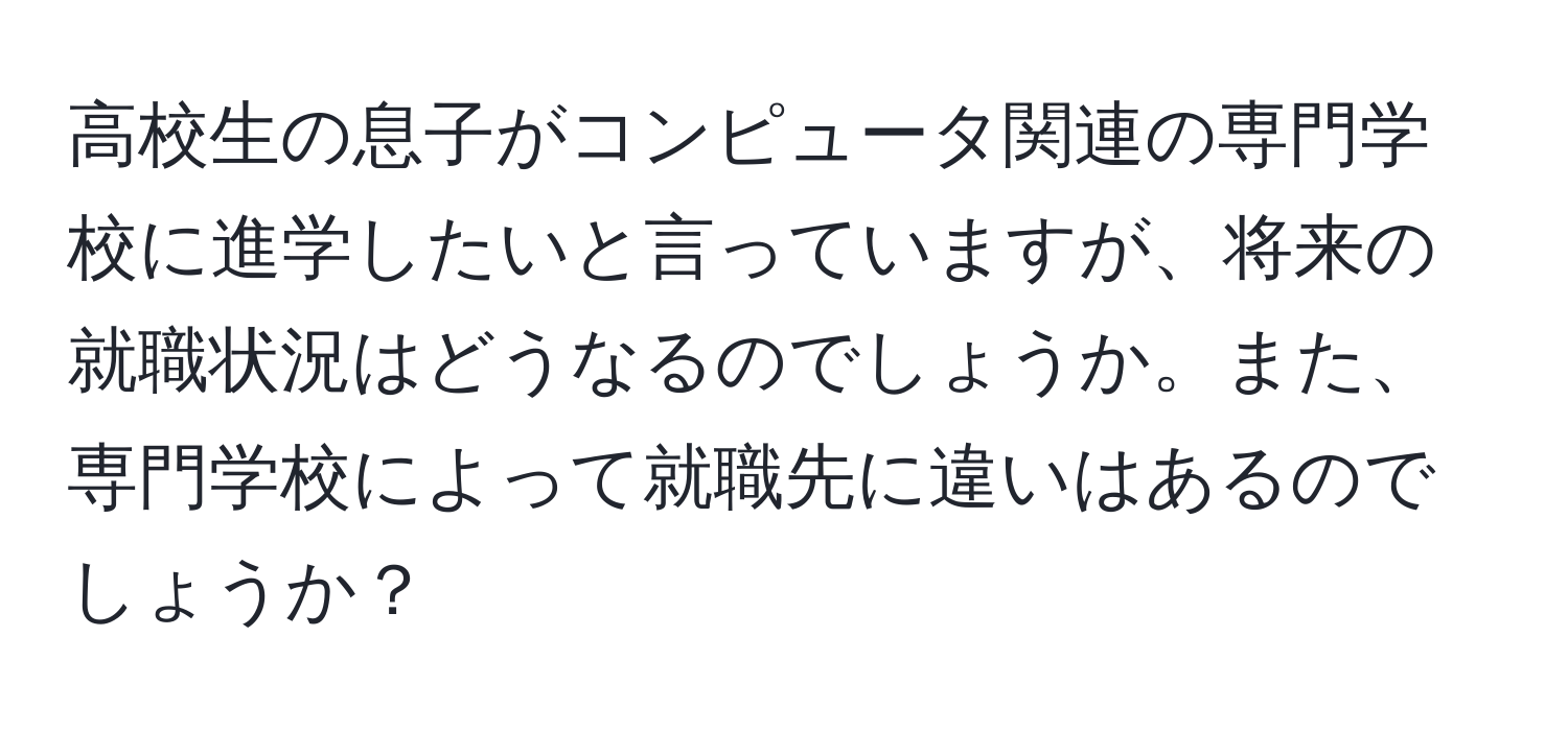 高校生の息子がコンピュータ関連の専門学校に進学したいと言っていますが、将来の就職状況はどうなるのでしょうか。また、専門学校によって就職先に違いはあるのでしょうか？